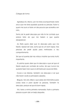 - 179 -
Colegas de turma
Agradeço-te, Marco, por me teres acompanhado neste
ano e por me teres ajudado quando eu precisei. Foste tu
quem me ouviu e foste um dos poucos que acreditou em
mim.
Tenho de te pedir desculpa por não te ter contado que
estava farto do que me faziam e que queria
desaparecer.
Ao Rafa quero dizer que te desculpo pelo que me
fizeste. Apesar de tudo, acho que és um bom rapaz, mas
precisas de pedir ajuda para melhorares o teu
comportamento.
Sei que só querias dar nas vistas e mostrar que eras muito
importante.
À Luisinha quero dizer que te desculpo e que sei que só
fizeste aquilo por vontade de outros. Sei que nunca me
quiseste fazer mal e que só alinhaste por causa do Rafa.
Cucas e ao Manias, também vos desculpo e sei que
não foram vocês os principais culpados.
Blogues, tens de utilizar o que sabes de Informática para
coisas boas e para ajudar as pessoas. Também te
desculpo, porque sei que és bom rapaz.
Vivi, foste a minha primeira namorada. Foste a primeira
pessoa a quem dei um beijo daqueles.
 