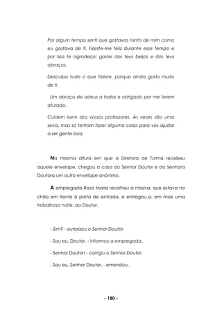 - 180 -
Por algum tempo senti que gostavas tanto de mim como
eu gostava de ti. Fizeste-me feliz durante esse tempo e
por isso te agradeço; gostei dos teus beijos e dos teus
abraços.
Desculpo tudo o que fizeste, porque ainda gosto muito
de ti.
Um abraço de adeus a todos e obrigado por me terem
aturado.
Cuidem bem dos vossos professores. Às vezes são uma
seca, mas só tentam fazer alguma coisa para vos ajudar
a ser gente boa.
Na mesma altura em que a Diretora de Turma recebeu
aquele envelope, chegou a casa do Senhor Doutor e da Senhora
Doutora um outro envelope anónimo.
A empregada Rosa Maria recolheu a missiva, que estava no
chão em frente à porta de entrada, e entregou-a, em mais uma
trabalhosa noite, ao Doutor.
- Sim? - autorizou o Senhor Doutor.
- Sou eu, Doutor. - informou a empregada.
- Senhor Doutor! - corrigiu o Senhor Doutor.
- Sou eu, Senhor Doutor. - emendou.
 