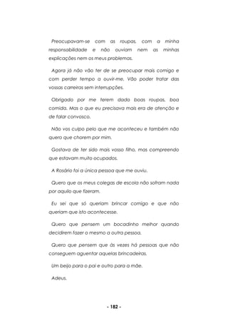 - 182 -
Preocupavam-se com as roupas, com a minha
responsabilidade e não ouviam nem as minhas
explicações nem os meus problemas.
Agora já não vão ter de se preocupar mais comigo e
com perder tempo a ouvir-me. Vão poder tratar das
vossas carreiras sem interrupções.
Obrigado por me terem dado boas roupas, boa
comida. Mas o que eu precisava mais era de atenção e
de falar convosco.
Não vos culpo pelo que me aconteceu e também não
quero que chorem por mim.
Gostava de ter sido mais vosso filho, mas compreendo
que estavam muito ocupados.
A Rosário foi a única pessoa que me ouviu.
Quero que os meus colegas de escola não sofram nada
por aquilo que fizeram.
Eu sei que só queriam brincar comigo e que não
queriam que isto acontecesse.
Quero que pensem um bocadinho melhor quando
decidirem fazer o mesmo a outra pessoa.
Quero que pensem que às vezes há pessoas que não
conseguem aguentar aquelas brincadeiras.
Um beijo para o pai e outro para a mãe.
Adeus.
 