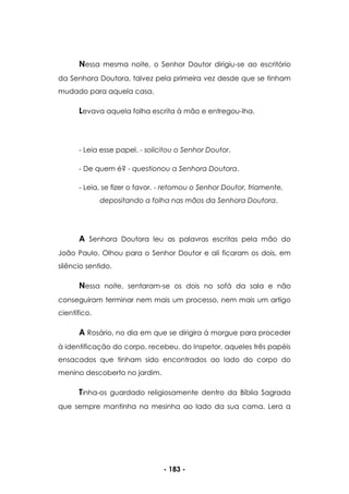 - 183 -
Nessa mesma noite, o Senhor Doutor dirigiu-se ao escritório
da Senhora Doutora, talvez pela primeira vez desde que se tinham
mudado para aquela casa.
Levava aquela folha escrita à mão e entregou-lha.
- Leia esse papel. - solicitou o Senhor Doutor.
- De quem é? - questionou a Senhora Doutora.
- Leia, se fizer o favor. - retomou o Senhor Doutor, friamente,
depositando a folha nas mãos da Senhora Doutora.
A Senhora Doutora leu as palavras escritas pela mão do
João Paulo. Olhou para o Senhor Doutor e ali ficaram os dois, em
silêncio sentido.
Nessa noite, sentaram-se os dois no sofá da sala e não
conseguiram terminar nem mais um processo, nem mais um artigo
científico.
A Rosário, no dia em que se dirigira à morgue para proceder
à identificação do corpo, recebeu, do Inspetor, aqueles três papéis
ensacados que tinham sido encontrados ao lado do corpo do
menino descoberto no jardim.
Tinha-os guardado religiosamente dentro da Bíblia Sagrada
que sempre mantinha na mesinha ao lado da sua cama. Lera a
 