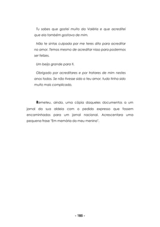 - 185 -
Tu sabes que gostei muito da Valéria e que acreditei
que ela também gostava de mim.
Não te sintas culpada por me teres dito para acreditar
no amor. Temos mesmo de acreditar nisso para podermos
ser felizes.
Um beijo grande para ti.
Obrigado por acreditares e por tratares de mim nestes
anos todos. Se não tivesse sido o teu amor, tudo tinha sido
muito mais complicado.
Remeteu, ainda, uma cópia daqueles documentos a um
jornal da sua aldeia com o pedido expresso que fossem
encaminhados para um jornal nacional. Acrescentara uma
pequena frase "Em memória do meu menino".
 