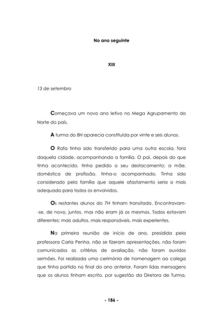 - 186 -
No ano seguinte
XIII
13 de setembro
Começava um novo ano letivo no Mega Agrupamento do
Norte do país.
A turma do 8H aparecia constituída por vinte e seis alunos.
O Rafa tinha sido transferido para uma outra escola, fora
daquela cidade, acompanhando a família. O pai, depois do que
tinha acontecido, tinha pedido o seu destacamento; a mãe,
doméstica de profissão, tinha-o acompanhado. Tinha sido
considerado pela família que aquele afastamento seria o mais
adequado para todos os envolvidos.
Os restantes alunos do 7H tinham transitado. Encontravam-
-se, de novo, juntos, mas não eram já os mesmos. Todos estavam
diferentes; mais adultos, mais responsáveis, mais experientes.
Na primeira reunião de início de ano, presidida pela
professora Carla Penha, não se fizeram apresentações, não foram
comunicados os critérios de avaliação, não foram ouvidos
sermões. Foi realizada uma cerimónia de homenagem ao colega
que tinha partido no final do ano anterior. Foram lidas mensagens
que os alunos tinham escrito, por sugestão da Diretora de Turma,
 