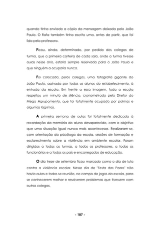 - 187 -
quando tinha enviado a cópia da mensagem deixada pelo João
Paulo. O Rafa também tinha escrito uma, antes de partir, que foi
lida pela professora.
Ficou, ainda, determinado, por pedido dos colegas de
turma, que a primeira carteira de cada sala, onde a turma tivesse
aulas nesse ano, estaria sempre reservada para o João Paulo e
que ninguém a ocuparia nunca.
Foi colocada, pelos colegas, uma fotografia gigante do
João Paulo, assinada por todos os alunos do estabelecimento, à
entrada da escola. Em frente a essa imagem, toda a escola
respeitou um minuto de silêncio, cronometrado pelo Diretor do
Mega Agrupamento, que foi totalmente ocupado por palmas e
algumas lágrimas.
A primeira semana de aulas foi totalmente dedicada à
recordação da memória do aluno desaparecido, com o objetivo
que uma situação igual nunca mais acontecesse. Realizaram-se,
com orientação da psicóloga da escola, sessões de formação e
esclarecimento sobre a violência em ambiente escolar. Foram
dirigidas a todas as turmas, a todos os professores, a todos os
funcionários e a todos os pais e encarregados de educação.
O dia treze de setembro ficou marcado como o dia de luta
contra a violência escolar. Nesse dia de "Festa das Pazes" não
havia aulas e todos se reunião, no campo de jogos da escola, para
se conhecerem melhor e resolverem problemas que tivessem com
outros colegas.
 