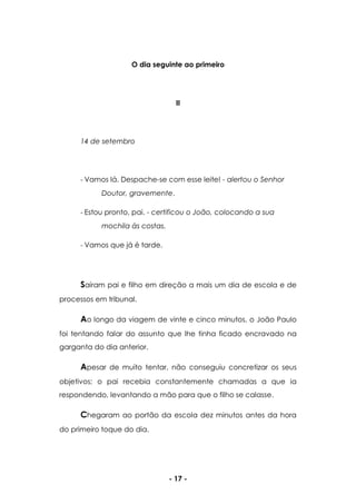 - 17 -
O dia seguinte ao primeiro
II
14 de setembro
- Vamos lá. Despache-se com esse leite! - alertou o Senhor
Doutor, gravemente.
- Estou pronto, pai. - certificou o João, colocando a sua
mochila às costas.
- Vamos que já é tarde.
Saíram pai e filho em direção a mais um dia de escola e de
processos em tribunal.
Ao longo da viagem de vinte e cinco minutos, o João Paulo
foi tentando falar do assunto que lhe tinha ficado encravado na
garganta do dia anterior.
Apesar de muito tentar, não conseguiu concretizar os seus
objetivos; o pai recebia constantemente chamadas a que ia
respondendo, levantando a mão para que o filho se calasse.
Chegaram ao portão da escola dez minutos antes da hora
do primeiro toque do dia.
 