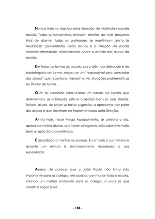 - 188 -
Nunca mais se registou uma situação de violência naquela
escola. Todos os funcionários estavam atentos ao mais pequeno
sinal de alarme, todos os professores se mantinham alerta às
mudanças apresentadas pelos alunos e a direção da escola
recolhia informação, mensalmente, sobre o estado dos alunos da
escola.
Em todas as turmas da escola, para além do delegado e do
subdelegado de turma, elegeu-se um "responsável pelo bem-estar
dos alunos" que reportava, mensalmente, situações problemáticas
ao Diretor de Turma.
O 8H foi escolhido para realizar um estudo, na escola, que
determinaria se a Direção estava a realizar bem as suas tarefas.
Teriam, ainda, de saber se havia sugestões a apresentar por parte
dos alunos e que deveriam ser implementadas pela Direção.
Ainda hoje, nesse Mega Agrupamento, se celebra o dia,
apesar de muitos alunos, que foram chegando, não saberem muito
bem a razão da sua existência.
É recordado o menino no parque. É contada a sua história e
durante um minuto é silenciosamente recordada a sua
experiência.
Apesar de parecer que o João Paulo não tinha sido
importante para os colegas, ele acabou por mudar toda a escola,
criando um melhor ambiente para os colegas e para os que
vieram a seguir a ele.
 