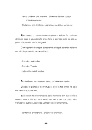 - 18 -
- Tenha um bom dia, menino. - afirmou o Senhor Doutor,
mecanicamente.
- Obrigado, pai. Até logo. - agradeceu o João, sorridente.
Abandonou o carro com a sua pesada Adidas às costas e
dirigiu-se para a sala dezoito onde teria a primeira aula do dia. À
porta não estava, ainda, ninguém.
Começaram a chegar os restantes colegas quando faltava
um minuto para o toque de entrada.
- Bom dia, Joãozinho.
- Bom dia, Valéria.
- Hoje estás mais limpinho.
O João Paulo esboçou um sorriso, mas não respondeu.
Chegou o professor de Português que os fez entrar na sala
em silêncio e por ordem.
Essa ordem foi interrompida pelo momento em que o Rafa
deveria entrar. Estava, mais uma vez, atrasado por culpa dos
transportes públicos, segundo justificava constantemente.
- Sentem-se em silêncio. - ordenou o professor.
 