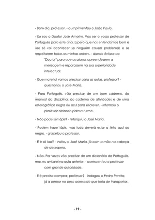 - 19 -
- Bom dia, professor. - cumprimentou o João Paulo.
- Eu sou o Doutor José Amorim. Vou ser o vosso professor de
Português para este ano. Espero que nos entendamos bem e
isso só vai acontecer se ninguém causar problemas e se
respeitarem todos as minhas ordens. - dando ênfase ao
"Doutor" para que os alunos apreendessem a
mensagem e reparassem na sua superioridade
intelectual.
- Que material vamos precisar para as aulas, professor? -
questionou o José Maria.
- Para Português, vão precisar de um bom caderno, do
manual da disciplina, do caderno de atividades e de uma
esferográfica negra ou azul para escrever. - informou o
professor olhando para a turma.
- Não pode ser lápis? - retorquiu o José Maria.
- Podem trazer lápis, mas tudo deverá estar a tinta azul ou
negra. - gracejou o professor.
- E é só isso? - voltou o José Maria, já com a mão na cabeça
de desespero.
- Não. Por vezes vão precisar de um dicionário de Português,
mas eu avisarei na aula anterior. - acrescentou o professor
com grande autoridade.
- E é preciso comprar, professor? - indagou o Pedro Pereira,
já a pensar no peso acrescido que teria de transportar.
 