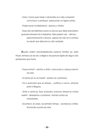 - 20 -
- Claro. Como quer trazer o dicionário se o não comprar? -
comunicou o professor, esboçando um ligeiro sorriso.
- Podia haver na biblioteca! - ripostou o Pedro.
- Esses são da biblioteca para os alunos que deles precisarem
quando estiverem lá a trabalhar. Não podem sair. - afirmou
perentoriamente o Doutor, apesar de não ter a certeza
se aquilo que dizia era ou não verdade.
Aquela ordem pré-estabelecida parecia familiar ao João
Paulo; lembrou-se do seu colégio e da postura rígida de alguns dos
professores que tivera.
- Posso entrar? - solicitou o Rafa, colocando a cabeça dentro
da sala.
- O senhor já viu as horas? - exaltou-se o professor.
- Foi o autocarro que se atrasou. - justificou o aluno, olhando
para o Blogues.
- Entre e sente-se. Esse autocarro costuma atrasar-se muitas
vezes? - desesperou o professor, virando costas ao
retardatário.
- Acontece, às vezes, ao primeiro tempo. - esclareceu o Rafa,
fechando a porta da sala.
 