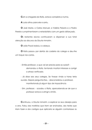 - 21 -
Com a chegada do Rafa, estava completa a turma.
A Luísa olhou para ele e sorriu.
O José Maria, o Carlos Manuel, a Valéria Peixoto e o Pedro
Pereira cumprimentaram o retardatário com um gesto disfarçado.
Os restantes alunos continuaram a dispensar a sua total
atenção ao discurso do Doutor Amorim.
O João Paulo baixou a cabeça.
O Rafa passou por detrás da cadeira do colega e deu-lhe
um toque nas costas.
- Então professor, o que vai ser preciso para as aulas? -
demandou o Rafa, tentando mostrar interesse e corrigir
o atraso verificado.
- Já disse aos seus colegas. Se tivesse vindo a horas teria
ouvido. Depois pergunta-lhes. - desconsiderou o professor,
manifestando já algum tipo de impaciência.
- Sim, professor. - acedeu o Rafa, apercebendo-se de que o
professor estava a atingir o limite.
Continuou, o Doutor Amorim, a explicar os seus desejos para
o ano. Falou das matérias que iriam ser ensinadas, dos testes que
iriam fazer e dos castigos que aplicaria se alguém contrariasse as
 