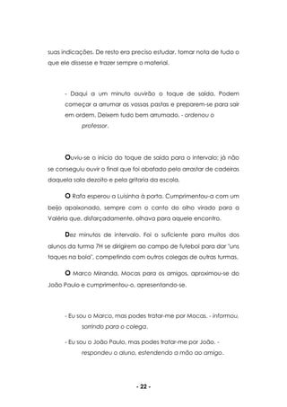 - 22 -
suas indicações. De resto era preciso estudar, tomar nota de tudo o
que ele dissesse e trazer sempre o material.
- Daqui a um minuto ouvirão o toque de saída. Podem
começar a arrumar as vossas pastas e preparem-se para sair
em ordem. Deixem tudo bem arrumado. - ordenou o
professor.
Ouviu-se o início do toque de saída para o intervalo; já não
se conseguiu ouvir o final que foi abafado pelo arrastar de cadeiras
daquela sala dezoito e pela gritaria da escola.
O Rafa esperou a Luisinha à porta. Cumprimentou-a com um
beijo apaixonado, sempre com o canto do olho virado para a
Valéria que, disfarçadamente, olhava para aquele encontro.
Dez minutos de intervalo. Foi o suficiente para muitos dos
alunos da turma 7H se dirigirem ao campo de futebol para dar "uns
toques na bola", competindo com outros colegas de outras turmas.
O Marco Miranda, Mocas para os amigos, aproximou-se do
João Paulo e cumprimentou-o, apresentando-se.
- Eu sou o Marco, mas podes tratar-me por Mocas. - informou,
sorrindo para o colega.
- Eu sou o João Paulo, mas podes tratar-me por João. -
respondeu o aluno, estendendo a mão ao amigo.
 
