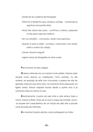- 23 -
- Gostei do teu caderno de Português!
- Este? Foi a Rosarinho que comprou comigo. - mostrando-se
orgulhoso da escolha feita.
- Muito fixe. Gosto das cores. - confirmou o Marco, passando
a mão pela capa do caderno.
- Sim, eu também. - concordou, ainda mais orgulhoso.
- Queres vir para a sala? - convidou, colocando o seu braço
sobre o ombro do colega.
- Vamos. Qual é a seguir?
- Agora vamos ter Geografia na vinte e sete.
Para lá foram os dois colegas.
O Marco Miranda era um menino muito pálido. Parecia estar
sempre muito doente ou maldisposto. Tinha assistido, no dia
anterior, ao episódio do leite com chocolate, e apesar de não ter
gostado nada do que tinha visto, no momento tinha esboçado um
ligeiro sorriso. Estava naquela escola desde o quinto ano e já
conhecia todos os cantos à casa.
Estranhamente, à porta da sala vinte e sete estava toda a
turma, mesmo o Rafa, antes de se ouvir o toque de entrada. Ouviu-
-se aquele som característico de um tacão de salto alto a picotar
umas escadas de mármore.
Uns meninos ficaram atentos, outros esfregaram as mãos.
 