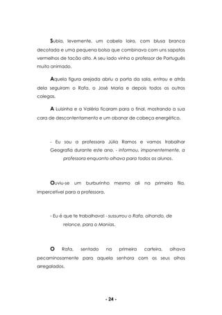 - 24 -
Subia, levemente, um cabelo loiro, com blusa branca
decotada e uma pequena bolsa que combinava com uns sapatos
vermelhos de tacão alto. A seu lado vinha o professor de Português
muito animado.
Aquela figura arejada abriu a porta da sala, entrou e atrás
dela seguiram o Rafa, o José Maria e depois todos os outros
colegas.
A Luisinha e a Valéria ficaram para o final, mostrando a sua
cara de descontentamento e um abanar de cabeça energético.
- Eu sou a professora Júlia Ramos e vamos trabalhar
Geografia durante este ano. - informou, imponentemente, a
professora enquanto olhava para todos os alunos.
Ouviu-se um burburinho mesmo ali na primeira fila,
impercetível para a professora.
- Eu é que te trabalhava! - sussurrou o Rafa, olhando, de
relance, para o Manias.
O Rafa, sentado na primeira carteira, olhava
pecaminosamente para aquela senhora com os seus olhos
arregalados.
 
