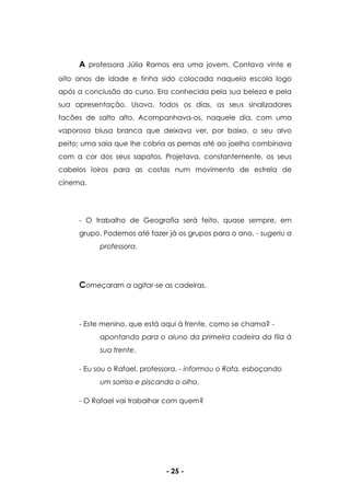 - 25 -
A professora Júlia Ramos era uma jovem. Contava vinte e
oito anos de idade e tinha sido colocada naquela escola logo
após a conclusão do curso. Era conhecida pela sua beleza e pela
sua apresentação. Usava, todos os dias, os seus sinalizadores
tacões de salto alto. Acompanhava-os, naquele dia, com uma
vaporosa blusa branca que deixava ver, por baixo, o seu alvo
peito; uma saia que lhe cobria as pernas até ao joelho combinava
com a cor dos seus sapatos. Projetava, constantemente, os seus
cabelos loiros para as costas num movimento de estrela de
cinema.
- O trabalho de Geografia será feito, quase sempre, em
grupo. Podemos até fazer já os grupos para o ano. - sugeriu a
professora.
Começaram a agitar-se as cadeiras.
- Este menino, que está aqui à frente, como se chama? -
apontando para o aluno da primeira cadeira da fila à
sua frente.
- Eu sou o Rafael, professora. - informou o Rafa, esboçando
um sorriso e piscando o olho.
- O Rafael vai trabalhar com quem?
 