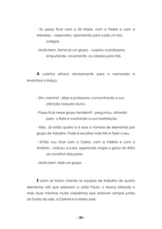 - 26 -
- Eu posso ficar com o Zé Maria, com o Pedro e com a
Menezes. - respondeu, apontando para cada um dos
colegas.
- Muito bem. Temos já um grupo. - suspirou a professora,
empurrando, novamente, os cabelos para trás.
A Luisinha olhava raivosamente para o namorado e
levantava o braço.
- Sim, menina! - disse a professora, concentrando a sua
atenção naquela aluna.
- Posso ficar nesse grupo também? - perguntou, olhando
para o Rafa e mostrando a sua insatisfação.
- Não. Já estão quatro e é esse o número de elementos por
grupo de trabalho. Pode é escolher mais três e fazer o seu.
- Então vou ficar com o Carlos, com a Valéria e com o
António. - indicou a Luísa, esperando vingar o gesto do Rafa
ao constituir dois pares.
- Muito bem. Mais um grupo.
E assim se foram criando as equipas de trabalho de quatro
elementos até que sobraram o João Paulo, o Marco Miranda e
mais duas meninas muito caladinhas que estavam sempre juntas
ao fundo da sala, a Carlota e a Maria José.
 