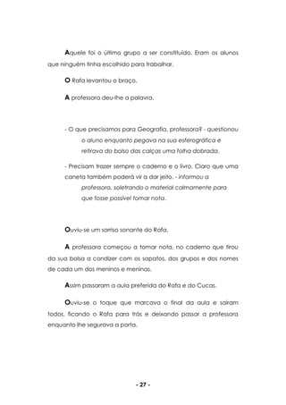 - 27 -
Aquele foi o último grupo a ser constituído. Eram os alunos
que ninguém tinha escolhido para trabalhar.
O Rafa levantou o braço.
A professora deu-lhe a palavra.
- O que precisamos para Geografia, professora? - questionou
o aluno enquanto pegava na sua esferográfica e
retirava do bolso das calças uma folha dobrada.
- Precisam trazer sempre o caderno e o livro. Claro que uma
caneta também poderá vir a dar jeito. - informou a
professora, soletrando o material calmamente para
que fosse possível tomar nota.
Ouviu-se um sorriso sonante do Rafa.
A professora começou a tomar nota, no caderno que tirou
da sua bolsa a condizer com os sapatos, dos grupos e dos nomes
de cada um dos meninos e meninas.
Assim passaram a aula preferida do Rafa e do Cucas.
Ouviu-se o toque que marcava o final da aula e saíram
todos, ficando o Rafa para trás e deixando passar a professora
enquanto lhe segurava a porta.
 
