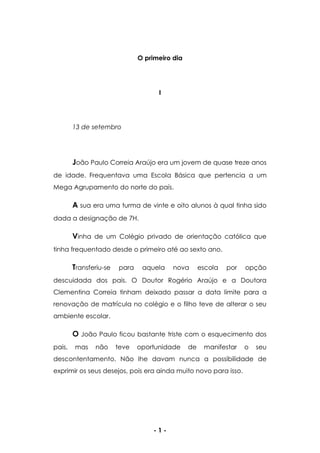 - 1 -
O primeiro dia
I
13 de setembro
João Paulo Correia Araújo era um jovem de quase treze anos
de idade. Frequentava uma Escola Básica que pertencia a um
Mega Agrupamento do norte do país.
A sua era uma turma de vinte e oito alunos à qual tinha sido
dada a designação de 7H.
Vinha de um Colégio privado de orientação católica que
tinha frequentado desde o primeiro até ao sexto ano.
Transferiu-se para aquela nova escola por opção
descuidada dos pais. O Doutor Rogério Araújo e a Doutora
Clementina Correia tinham deixado passar a data limite para a
renovação de matrícula no colégio e o filho teve de alterar o seu
ambiente escolar.
O João Paulo ficou bastante triste com o esquecimento dos
pais, mas não teve oportunidade de manifestar o seu
descontentamento. Não lhe davam nunca a possibilidade de
exprimir os seus desejos, pois era ainda muito novo para isso.
 
