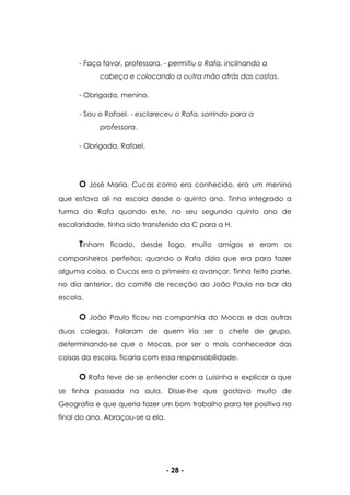 - 28 -
- Faça favor, professora. - permitiu o Rafa, inclinando a
cabeça e colocando a outra mão atrás das costas.
- Obrigada, menino.
- Sou o Rafael. - esclareceu o Rafa, sorrindo para a
professora.
- Obrigada, Rafael.
O José Maria, Cucas como era conhecido, era um menino
que estava ali na escola desde o quinto ano. Tinha integrado a
turma do Rafa quando este, no seu segundo quinto ano de
escolaridade, tinha sido transferido da C para a H.
Tinham ficado, desde logo, muito amigos e eram os
companheiros perfeitos; quando o Rafa dizia que era para fazer
alguma coisa, o Cucas era o primeiro a avançar. Tinha feito parte,
no dia anterior, do comité de receção ao João Paulo no bar da
escola.
O João Paulo ficou na companhia do Mocas e das outras
duas colegas. Falaram de quem iria ser o chefe de grupo,
determinando-se que o Mocas, por ser o mais conhecedor das
coisas da escola, ficaria com essa responsabilidade.
O Rafa teve de se entender com a Luisinha e explicar o que
se tinha passado na aula. Disse-lhe que gostava muito de
Geografia e que queria fazer um bom trabalho para ter positiva no
final do ano. Abraçou-se a ela.
 