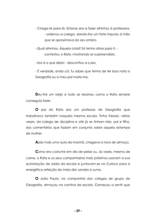 - 29 -
- Chega-te para lá. Estavas era a fazer olhinhos à professora.
- ordenou a colega, dando-lhe um forte impulso à mão
que se aproximava do seu ombro.
- Qual olhinhos. Àquela cota? Só tenho olhos para ti. -
contestou o Rafa, mostrando-se surpreendido.
- Isso é o que dizes! - desconfiou a Luísa.
- É verdade, anda cá. Tu sabes que tenho de ter boa nota a
Geografia ou o meu pai mata-me.
Deu-lhe um beijo e tudo se resolveu como o Rafa sempre
conseguia fazer.
O pai do Rafa era um professor de Geografia que
trabalhava também naquela mesma escola. Tinha falado, várias
vezes, da colega de disciplina e até já se tinham rido, pai e filho,
dos comentários que faziam em conjunto sobre aquela estampa
de mulher.
Após mais uma aula da manhã, chegava a hora de almoço.
Como era costume em dia de peixe ou, às vezes, mesmo de
carne, o Rafa e os seus companheiros mais próximos usavam a sua
autorização de saída da escola e juntavam-se no Curisca para a
energética refeição do meio-dia: sandes e sumo.
O João Paulo, na companhia dos colegas de grupo de
Geografia, almoçou na cantina da escola. Começou a sentir que
 