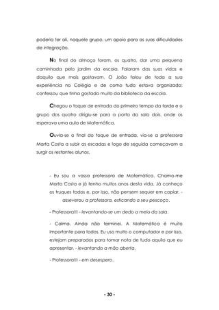 - 30 -
poderia ter ali, naquele grupo, um apoio para as suas dificuldades
de integração.
No final do almoço foram, os quatro, dar uma pequena
caminhada pelo jardim da escola. Falaram das suas vidas e
daquilo que mais gostavam. O João falou de toda a sua
experiência no Colégio e de como tudo estava organizado;
confessou que tinha gostado muito da biblioteca da escola.
Chegou o toque de entrada do primeiro tempo da tarde e o
grupo dos quatro dirigiu-se para a porta da sala dois, onde os
esperava uma aula de Matemática.
Ouvia-se o final do toque de entrada, via-se a professora
Marta Costa a subir as escadas e logo de seguida começavam a
surgir os restantes alunos.
- Eu sou a vossa professora de Matemática. Chamo-me
Marta Costa e já tenho muitos anos desta vida. Já conheço
os truques todos e, por isso, não pensem sequer em copiar. -
asseverou a professora, esticando o seu pescoço.
- Professora!!! - levantando-se um dedo a meio da sala.
- Calma. Ainda não terminei. A Matemática é muito
importante para todos. Eu uso muito o computador e por isso,
estejam preparados para tomar nota de tudo aquilo que eu
apresentar. - levantando a mão aberta.
- Professora!!! - em desespero.
 