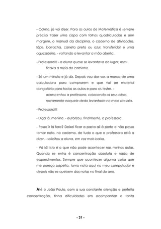 - 31 -
- Calma, já vai dizer. Para as aulas de Matemática é sempre
preciso trazer uma capa com folhas quadriculadas e sem
margem, o manual da disciplina, o caderno de atividades,
lápis, borracha, caneta preta ou azul, transferidor e uma
aguçadeira. - voltando a levantar a mão aberta.
- Professora!!! - a aluna quase se levantava do lugar, mas
ficava a meio do caminho.
- Só um minuto e já diz. Depois vou dar-vos a marca de uma
calculadora para comprarem e que vai ser material
obrigatório para todas as aulas e para os testes. -
acrescentou a professora, colocando os seus olhos
novamente naquele dedo levantado no meio da sala.
- Professora!!!
- Diga lá, menina. - autorizou, finalmente, a professora.
- Posso ir lá fora? Deixei ficar a pasta ali à porta e não posso
tomar nota, no caderno, de tudo o que a professora está a
dizer. - solicitou a aluna, em voz mais baixa.
- Vá lá! Isto é o que não pode acontecer nas minhas aulas.
Quando se entra é concentração absoluta e nada de
esquecimentos. Sempre que acontecer alguma coisa que
me pareça suspeita, tomo nota aqui no meu computador e
depois não se queixem das notas no final do ano.
Até o João Paulo, com a sua constante atenção e perfeita
concentração, tinha dificuldades em acompanhar a tanta
 
