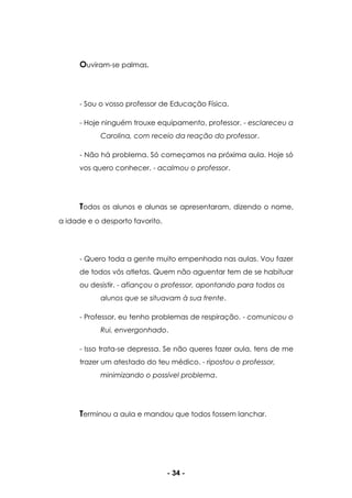 - 34 -
Ouviram-se palmas.
- Sou o vosso professor de Educação Física.
- Hoje ninguém trouxe equipamento, professor. - esclareceu a
Carolina, com receio da reação do professor.
- Não há problema. Só começamos na próxima aula. Hoje só
vos quero conhecer. - acalmou o professor.
Todos os alunos e alunas se apresentaram, dizendo o nome,
a idade e o desporto favorito.
- Quero toda a gente muito empenhada nas aulas. Vou fazer
de todos vós atletas. Quem não aguentar tem de se habituar
ou desistir. - afiançou o professor, apontando para todos os
alunos que se situavam à sua frente.
- Professor, eu tenho problemas de respiração. - comunicou o
Rui, envergonhado.
- Isso trata-se depressa. Se não queres fazer aula, tens de me
trazer um atestado do teu médico. - ripostou o professor,
minimizando o possível problema.
Terminou a aula e mandou que todos fossem lanchar.
 