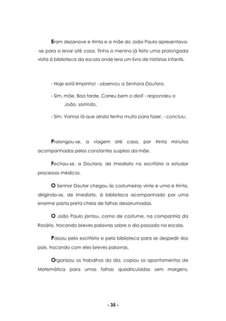 - 35 -
Eram dezanove e trinta e a mãe do João Paulo apresentava-
-se para o levar até casa. Tinha o menino já feito uma prolongada
visita à biblioteca da escola onde lera um livro de histórias infantis.
- Hoje está limpinho! - observou a Senhora Doutora.
- Sim, mãe. Boa tarde. Correu bem o dia? - respondeu o
João, sorrindo.
- Sim. Vamos lá que ainda tenho muito para fazer. - concluiu.
Prolongou-se, a viagem até casa, por trinta minutos
acompanhados pelos constantes suspiros da mãe.
Fechou-se, a Doutora, de imediato no escritório a estudar
processos médicos.
O Senhor Doutor chegou às costumeiras vinte e uma e trinta,
dirigindo-se, de imediato, à biblioteca acompanhado por uma
enorme pasta preta cheia de folhas desarrumadas.
O João Paulo jantou, como de costume, na companhia da
Rosário, trocando breves palavras sobre o dia passado na escola.
Passou pelo escritório e pela biblioteca para se despedir dos
pais, trocando com eles breves palavras.
Organizou os trabalhos do dia, copiou os apontamentos de
Matemática para umas folhas quadriculadas sem margens,
 