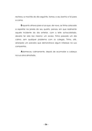 - 36 -
recheou a mochila do dia seguinte, tomou o seu banho e foi para
a cama.
Enquanto olhava para a lua que, de novo, se tinha colocado
a espreitar na janela do seu quarto, pensou em que realmente
aquele incidente do dia anterior, com o leite achocolatado,
deveria ter sido isso mesmo: um acaso. Tinha passado um dia
calmo, sem qualquer problema com os colegas. Tinha, até,
arranjado um parceiro que demonstrava algum interesse na sua
companhia.
Adormeceu calmamente, depois de acomodar a cabeça
na sua alva almofada.
 