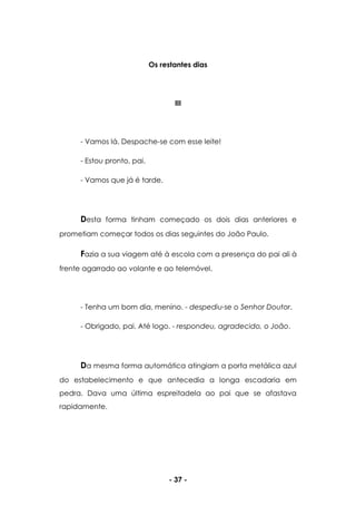 - 37 -
Os restantes dias
III
- Vamos lá. Despache-se com esse leite!
- Estou pronto, pai.
- Vamos que já é tarde.
Desta forma tinham começado os dois dias anteriores e
prometiam começar todos os dias seguintes do João Paulo.
Fazia a sua viagem até à escola com a presença do pai ali à
frente agarrado ao volante e ao telemóvel.
- Tenha um bom dia, menino. - despediu-se o Senhor Doutor.
- Obrigado, pai. Até logo. - respondeu, agradecido, o João.
Da mesma forma automática atingiam a porta metálica azul
do estabelecimento e que antecedia a longa escadaria em
pedra. Dava uma última espreitadela ao pai que se afastava
rapidamente.
 