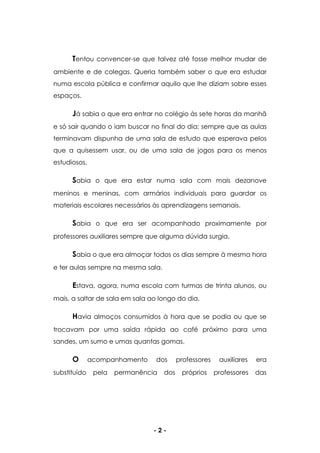 - 2 -
Tentou convencer-se que talvez até fosse melhor mudar de
ambiente e de colegas. Queria também saber o que era estudar
numa escola pública e confirmar aquilo que lhe diziam sobre esses
espaços.
Já sabia o que era entrar no colégio às sete horas da manhã
e só sair quando o iam buscar no final do dia; sempre que as aulas
terminavam dispunha de uma sala de estudo que esperava pelos
que a quisessem usar, ou de uma sala de jogos para os menos
estudiosos.
Sabia o que era estar numa sala com mais dezanove
meninos e meninas, com armários individuais para guardar os
materiais escolares necessários às aprendizagens semanais.
Sabia o que era ser acompanhado proximamente por
professores auxiliares sempre que alguma dúvida surgia.
Sabia o que era almoçar todos os dias sempre à mesma hora
e ter aulas sempre na mesma sala.
Estava, agora, numa escola com turmas de trinta alunos, ou
mais, a saltar de sala em sala ao longo do dia.
Havia almoços consumidos à hora que se podia ou que se
trocavam por uma saída rápida ao café próximo para uma
sandes, um sumo e umas quantas gomas.
O acompanhamento dos professores auxiliares era
substituído pela permanência dos próprios professores das
 