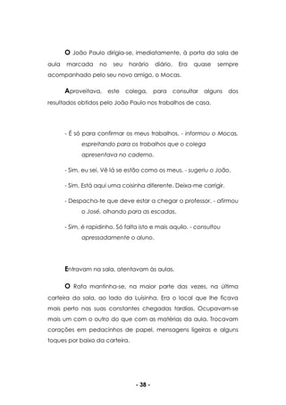 - 38 -
O João Paulo dirigia-se, imediatamente, à porta da sala de
aula marcada no seu horário diário. Era quase sempre
acompanhado pelo seu novo amigo, o Mocas.
Aproveitava, este colega, para consultar alguns dos
resultados obtidos pelo João Paulo nos trabalhos de casa.
- É só para confirmar os meus trabalhos. - informou o Mocas,
espreitando para os trabalhos que o colega
apresentava no caderno.
- Sim, eu sei. Vê lá se estão como os meus. - sugeriu o João.
- Sim. Está aqui uma coisinha diferente. Deixa-me corrigir.
- Despacha-te que deve estar a chegar o professor. - afirmou
o José, olhando para as escadas.
- Sim, é rapidinho. Só falta isto e mais aquilo. - consultou
apressadamente o aluno.
Entravam na sala, atentavam às aulas.
O Rafa mantinha-se, na maior parte das vezes, na última
carteira da sala, ao lado da Luisinha. Era o local que lhe ficava
mais perto nas suas constantes chegadas tardias. Ocupavam-se
mais um com o outro do que com as matérias da aula. Trocavam
corações em pedacinhos de papel, mensagens ligeiras e alguns
toques por baixo da carteira.
 