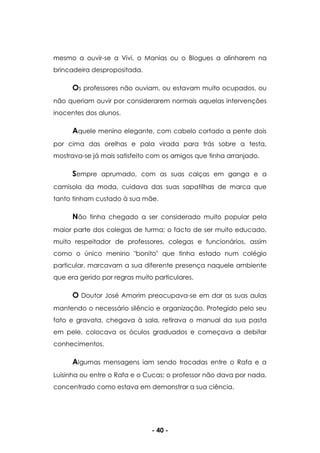 - 40 -
mesmo a ouvir-se a Vivi, o Manias ou o Blogues a alinharem na
brincadeira despropositada.
Os professores não ouviam, ou estavam muito ocupados, ou
não queriam ouvir por considerarem normais aquelas intervenções
inocentes dos alunos.
Aquele menino elegante, com cabelo cortado a pente dois
por cima das orelhas e pala virada para trás sobre a testa,
mostrava-se já mais satisfeito com os amigos que tinha arranjado.
Sempre aprumado, com as suas calças em ganga e a
camisola da moda, cuidava das suas sapatilhas de marca que
tanto tinham custado à sua mãe.
Não tinha chegado a ser considerado muito popular pela
maior parte dos colegas de turma; o facto de ser muito educado,
muito respeitador de professores, colegas e funcionários, assim
como o único menino "bonito" que tinha estado num colégio
particular, marcavam a sua diferente presença naquele ambiente
que era gerido por regras muito particulares.
O Doutor José Amorim preocupava-se em dar as suas aulas
mantendo o necessário silêncio e organização. Protegido pelo seu
fato e gravata, chegava à sala, retirava o manual da sua pasta
em pele, colocava os óculos graduados e começava a debitar
conhecimentos.
Algumas mensagens iam sendo trocadas entre o Rafa e a
Luisinha ou entre o Rafa e o Cucas; o professor não dava por nada,
concentrado como estava em demonstrar a sua ciência.
 