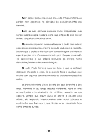 - 41 -
Com os seus cinquenta e nove anos, não tinha nem tempo a
perder, nem paciência na correção de comportamentos dos
meninos.
Fazia as suas pontuais questões muito organizadas, mas
nunca esperava pela resposta, certo que estava de que iria sair
asneira daquelas cabecinhas tontas.
Os alunos chegavam mesmo a levantar o dedo para indicar
o seu desejo de responder, mesmo que não soubessem a resposta.
Sabiam que o professor iria ficar com aquela imagem de interesse
e participação, mas não com a resposta, pois não precisavam dá-
-la; apresentava a sua própria resolução da dúvida, numa
demonstração de conhecimento inseguro.
O João Paulo tomava nota de tudo o que o professor
debitava; chegado a casa, lia a matéria toda e ajudava esse
estudo com algumas consultas em livros da biblioteca e pesquisas
online.
A professora Marta Costa, do alto dos seus quarenta e dois
anos, mantinha o seu longo discurso constante. Fazia as suas
apresentações computorizadas de matérias, sentada na sua
cadeira. Sempre que algum aluno se atrevia a colocar uma
dúvida, ela respondia imediatamente com muitas palavras e
explicações que levavam a que ficasse a ser percebido tudo
como antes da dúvida.
 