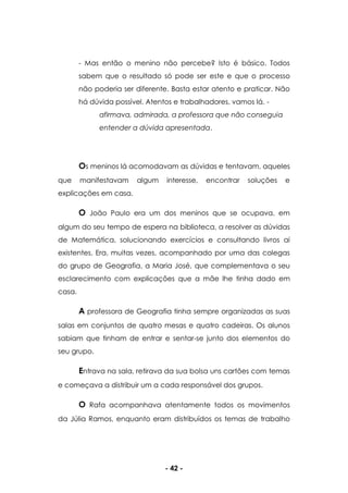 - 42 -
- Mas então o menino não percebe? Isto é básico. Todos
sabem que o resultado só pode ser este e que o processo
não poderia ser diferente. Basta estar atento e praticar. Não
há dúvida possível. Atentos e trabalhadores, vamos lá. -
afirmava, admirada, a professora que não conseguia
entender a dúvida apresentada.
Os meninos lá acomodavam as dúvidas e tentavam, aqueles
que manifestavam algum interesse, encontrar soluções e
explicações em casa.
O João Paulo era um dos meninos que se ocupava, em
algum do seu tempo de espera na biblioteca, a resolver as dúvidas
de Matemática, solucionando exercícios e consultando livros ai
existentes. Era, muitas vezes, acompanhado por uma das colegas
do grupo de Geografia, a Maria José, que complementava o seu
esclarecimento com explicações que a mãe lhe tinha dado em
casa.
A professora de Geografia tinha sempre organizadas as suas
salas em conjuntos de quatro mesas e quatro cadeiras. Os alunos
sabiam que tinham de entrar e sentar-se junto dos elementos do
seu grupo.
Entrava na sala, retirava da sua bolsa uns cartões com temas
e começava a distribuir um a cada responsável dos grupos.
O Rafa acompanhava atentamente todos os movimentos
da Júlia Ramos, enquanto eram distribuídos os temas de trabalho
 
