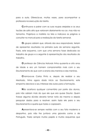 - 43 -
para a aula. Oferecia-se, muitas vezes, para acompanhar a
professora na execução da tarefa.
Continuava a pairar com as suas roupas arejadas e os seus
tacões de salto alto que variavam diariamente na cor, mas não no
tamanho. Projetava a matéria na tela e indicava as páginas a
consultar no manual para a realização da tarefa semanal.
Os grupos sabiam que, através dos seus responsáveis, teriam
de apresentar resultados na primeira aula da semana seguinte.
Fazia, este esquema, com que uma semana fosse dedicada ao
trabalho de grupo e a seguinte à apresentação dos resultados do
trabalho.
O professor de Ciências Naturais tinha quarenta e oito anos
de idade e era um homem comprometido mais com o seu
Doutoramento do que com o ensino dos meninos e das meninas.
Chamava-se Carlos Pinto e, depois de realizar o seu
Mestrado, tinha agora dado início ao Doutoramento; este
empenho desviava o seu interesse das aulas para a formação.
Não aceitava qualquer comentário por parte dos alunos,
pois não sabiam mais do que ele que era quase Doutor. Quem
tivesse alguma dúvida deveria tomar nota da mesma e depois
pesquisar dados para a resolver; assim fazia ele para o seu
Doutoramento e queria que todos o copiassem.
Apresentava-se sempre vestido com o seu fato moderno e
desportivo, pois não lhe juntava uma gravata como o de
Português. Trazia sempre muitos papéis e muitos esquemas que
 