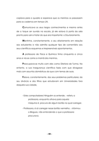 - 44 -
copiava para o quadro e esperava que os meninos os passassem
para os cadernos em tempo útil.
Comunicava os seus largos conhecimentos e mesmo antes
de o toque ser ouvido na escola, já ele estava à porta da sala
pronto para sair e tratar do que era importante: o Doutoramento.
Mantinha, constantemente, o seu afastamento em relação
aos estudantes e não admitia qualquer tipo de comentário aos
seus científicos esquemas e irrepreensíveis apontamentos.
A professora de Física e Química tinha cinquenta e cinco
anos e via-se como a mamã dos meninos.
Preocupava-se muito com eles como Diretora de Turma. No
entanto, a sua insegurança científica fazia com que divagasse
mais com assuntos domésticos do que com temas de aula.
Falava, constantemente, dos seus problemas particulares; do
seu divórcio e dos filhos que estudavam em Universidades fora
daquela sua cidade.
- Estes computadores! Ninguém os entende. - referiu a
professora, enquanto olhava para aquela
máquina à procura de algum botão no qual carregar.
- Professora, é só carregar nesse botão vermelho. - informou
o Blogues, não entendendo o que a professora
procurava.
 