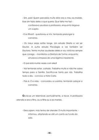 - 45 -
- Sim, pois! Quem percebia muito disto era o meu ex-marido.
Esse sim fazia deles o que queria. Que falta me faz! -
confessava saudosa a professora, enquanto largava
um suspiro.
- E os filhos? - questionou a Vivi, tentando prolongar a
conversa.
- Os meus anjos estão longe. Um estuda Direito e vai ser
Doutor. A outra estuda Psicologia e vai também ser
Doutora. Tenho muitas saudades deles e vou visitá-los sempre
que consigo. - manifestou a Diretora de Turma, enquanto
simulava a limpeza de uma lágrima inexistente.
- O pai está muitas vezes com eles?
- Vai tentando estar, coitado. Trabalha muito e não lhe sobra
tempo para a família. Sacrifica-se tanto por nós. Trabalha
todo o dia. - concluiu a triste Carla.
- Pois é. É a vida. - concordou a Luisinha, tentando adoçar a
conversa.
Ouvia-se um telemóvel, pontualmente, a tocar. A professora
atendia e era o filho, ou a filha ou o ex-marido.
- Desculpem, mas tenho de atender. É muito importante. -
informou, afastando-se até um canto ao fundo da
sala.
 