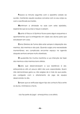 - 46 -
Passava os minutos seguintes com o aparelho colado ao
ouvido, mantendo aquela saudosa conversa com os seus anjos ou
com o sacrificado ex-marido.
Mantinham a atividade na aula com estes episódios,
esperando que se ouvisse o toque e saíssem.
Quanto à Física e à Química ficava para alguns esquemas e
apontamentos que ia entregando em cópia aos alunos para que
estudassem em casa.
Como Diretora de Turma dizia estar sempre à disposição dos
meninos, das meninas e dos pais. Quando surgia uma necessidade
momentânea, era complicado encontrar espaço na agenda
daquela senhora sempre muito atarefada.
O quarentão Rui Cunha mantinha a sua intenção de fazer
dos meninos e das meninas bons atletas.
Queria que desenvolvessem a sua resistência à dor,
esforçando-os até um pouco além das suas capacidades. Quem
não demonstrasse garra ou não exigisse de si mais do que podia,
era castigado com o afastamento do jogo de equipa
desenvolvido no dia.
Sempre que se verificasse algum tipo de contacto físico entre
os alunos, minimizava o facto.
- Isso faz parte do jogo! - amesquinhou o ex-atleta.
 