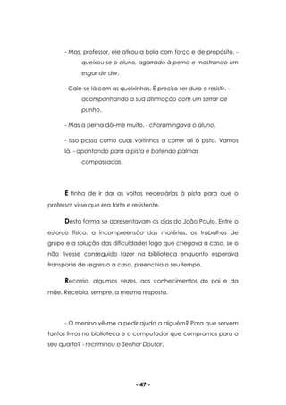 - 47 -
- Mas, professor, ele atirou a bola com força e de propósito. -
queixou-se o aluno, agarrado à perna e mostrando um
esgar de dor.
- Cale-se lá com as queixinhas. É preciso ser duro e resistir. -
acompanhando a sua afirmação com um serrar de
punho.
- Mas a perna dói-me muito. - choramingava o aluno.
- Isso passa como duas voltinhas a correr ali à pista. Vamos
lá. - apontando para a pista e batendo palmas
compassadas.
E tinha de ir dar as voltas necessárias à pista para que o
professor visse que era forte e resistente.
Desta forma se apresentavam os dias do João Paulo. Entre o
esforço físico, a incompreensão das matérias, os trabalhos de
grupo e a solução das dificuldades logo que chegava a casa, se o
não tivesse conseguido fazer na biblioteca enquanto esperava
transporte de regresso a casa, preenchia o seu tempo.
Recorria, algumas vezes, aos conhecimentos do pai e da
mãe. Recebia, sempre, a mesma resposta.
- O menino vê-me a pedir ajuda a alguém? Para que servem
tantos livros na biblioteca e o computador que compramos para o
seu quarto? - recriminou o Senhor Doutor.
 