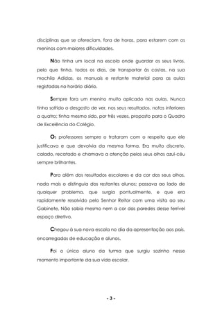 - 3 -
disciplinas que se ofereciam, fora de horas, para estarem com os
meninos com maiores dificuldades.
Não tinha um local na escola onde guardar os seus livros,
pelo que tinha, todos os dias, de transportar às costas, na sua
mochila Adidas, os manuais e restante material para as aulas
registadas no horário diário.
Sempre fora um menino muito aplicado nas aulas. Nunca
tinha sofrido o desgosto de ver, nos seus resultados, notas inferiores
a quatro; tinha mesmo sido, por três vezes, proposto para o Quadro
de Excelência do Colégio.
Os professores sempre o trataram com o respeito que ele
justificava e que devolvia da mesma forma. Era muito discreto,
calado, recatado e chamava a atenção pelos seus olhos azul-céu
sempre brilhantes.
Para além dos resultados escolares e da cor dos seus olhos,
nada mais o distinguia dos restantes alunos; passava ao lado de
qualquer problema, que surgia pontualmente, e que era
rapidamente resolvido pelo Senhor Reitor com uma visita ao seu
Gabinete. Não sabia mesmo nem a cor das paredes desse terrível
espaço diretivo.
Chegou à sua nova escola no dia da apresentação aos pais,
encarregados de educação e alunos.
Foi o único aluno da turma que surgiu sozinho nesse
momento importante da sua vida escolar.
 