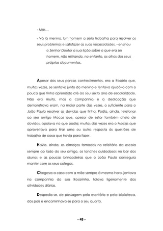 - 48 -
- Mas…
- Vá lá menino. Um homem a sério trabalha para resolver os
seus problemas e satisfazer as suas necessidades. - ensinou
o Senhor Doutor a sua lição sobre o que era ser
homem, não retirando, no entanto, os olhos dos seus
próprios documentos.
Apesar dos seus parcos conhecimentos, era a Rosário que,
muitas vezes, se sentava junto do menino e tentava ajudá-lo com o
pouco que tinha aprendido até ao seu sexto ano de escolaridade.
Não era muito, mas a companhia e a dedicação que
demonstrava eram, na maior parte das vezes, o suficiente para o
João Paulo resolver as dúvidas que tinha. Podia, ainda, telefonar
ao seu amigo Mocas que, apesar de estar também cheio de
dúvidas, apoiava no que podia; muitas das vezes era o Mocas que
aproveitava para tirar uma ou outra resposta às questões de
trabalho de casa que havia para fazer.
Havia, ainda, os almoços tomados no refeitório da escola
sempre ao lado do seu amigo, os lanches cuidadosos no bar dos
alunos e as poucas brincadeiras que o João Paulo conseguia
manter com os seus colegas.
Chegava a casa com a mãe sempre à mesma hora, jantava
na companhia da sua Rosarinho, falava ligeiramente das
atividades diárias.
Despedia-se, de passagem pelo escritório e pela biblioteca,
dos pais e encaminhava-se para o seu quarto.
 