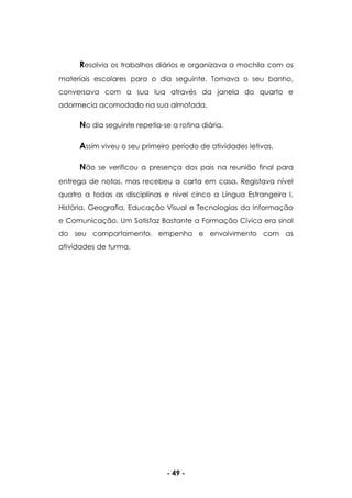 - 49 -
Resolvia os trabalhos diários e organizava a mochila com os
materiais escolares para o dia seguinte. Tomava o seu banho,
conversava com a sua lua através da janela do quarto e
adormecia acomodado na sua almofada.
No dia seguinte repetia-se a rotina diária.
Assim viveu o seu primeiro período de atividades letivas.
Não se verificou a presença dos pais na reunião final para
entrega de notas, mas recebeu a carta em casa. Registava nível
quatro a todas as disciplinas e nível cinco a Língua Estrangeira I,
História, Geografia, Educação Visual e Tecnologias da Informação
e Comunicação. Um Satisfaz Bastante a Formação Cívica era sinal
do seu comportamento, empenho e envolvimento com as
atividades de turma.
 