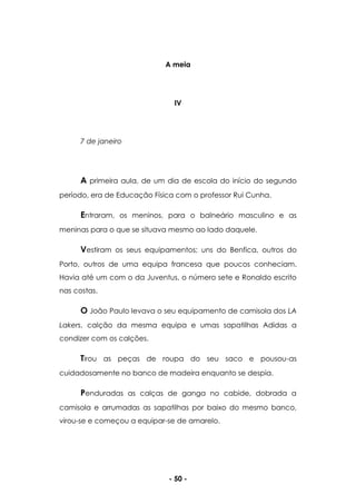 - 50 -
A meia
IV
7 de janeiro
A primeira aula, de um dia de escola do início do segundo
período, era de Educação Física com o professor Rui Cunha.
Entraram, os meninos, para o balneário masculino e as
meninas para o que se situava mesmo ao lado daquele.
Vestiram os seus equipamentos; uns do Benfica, outros do
Porto, outros de uma equipa francesa que poucos conheciam.
Havia até um com o da Juventus, o número sete e Ronaldo escrito
nas costas.
O João Paulo levava o seu equipamento de camisola dos LA
Lakers, calção da mesma equipa e umas sapatilhas Adidas a
condizer com os calções.
Tirou as peças de roupa do seu saco e pousou-as
cuidadosamente no banco de madeira enquanto se despia.
Penduradas as calças de ganga no cabide, dobrada a
camisola e arrumadas as sapatilhas por baixo do mesmo banco,
virou-se e começou a equipar-se de amarelo.
 