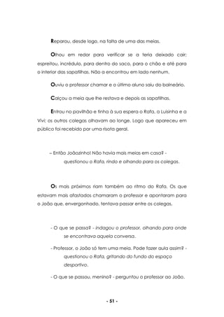 - 51 -
Reparou, desde logo, na falta de uma das meias.
Olhou em redor para verificar se a teria deixado cair;
espreitou, incrédulo, para dentro do saco, para o chão e até para
o interior das sapatilhas. Não a encontrou em lado nenhum.
Ouviu o professor chamar e o último aluno saiu do balneário.
Calçou a meia que lhe restava e depois as sapatilhas.
Entrou no pavilhão e tinha à sua espera o Rafa, a Luisinha e a
Vivi; os outros colegas olhavam ao longe. Logo que apareceu em
público foi recebido por uma risota geral.
Então Joãozinho! Não havia mais meias em casa? -
questionou o Rafa, rindo e olhando para os colegas.
Os mais próximos riam também ao ritmo do Rafa. Os que
estavam mais afastados chamaram o professor e apontaram para
o João que, envergonhado, tentava passar entre os colegas.
- O que se passa? - indagou o professor, olhando para onde
se encontrava aquela conversa.
- Professor, o João só tem uma meia. Pode fazer aula assim? -
questionou o Rafa, gritando do fundo do espaço
desportivo.
- O que se passou, menino? - perguntou o professor ao João.
 