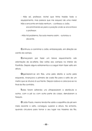- 52 -
- Não sei, professor. Achei que tinha trazido todo o
equipamento, mas parece que me esqueci de uma meia!
Não a encontro em lado nenhum. - confessou o João,
encaminhando-se para a posição onde se encontrava
o professor.
- Não há problema, faz aula mesmo assim. - autorizou o
docente.
Continuou a caminhar o João, embaraçado, em direção ao
centro do campo.
Começaram por fazer um breve aquecimento sob
orientação do ex-atleta. Dez voltas aos campos no interior do
Pavilhão. Depois alguns estiramentos e a seguir iriam fazer salto em
altura.
Organizaram-se em filas, uma pela direita e outra pela
esquerda. Avançava o primeiro de cada fila para o salto de um
metro que se situava à sua frente. Depois rodava e colocava-se no
final da fila contrária.
Todos foram saltando; uns ultrapassaram o obstáculo e
outros, com o pé ou com outra parte do corpo, derrubaram a
fasquia.
O João Paulo, mesmo tendo-lhe saído a sapatilha do pé sem
meia durante o salto, conseguiu superar a altura. No entanto,
quando circulava para tomar o seu lugar nas traseiras da fila,
 