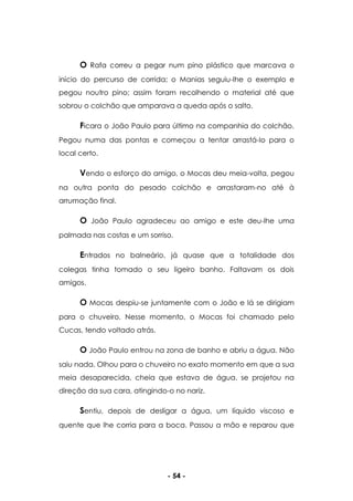 - 54 -
O Rafa correu a pegar num pino plástico que marcava o
início do percurso de corrida; o Manias seguiu-lhe o exemplo e
pegou noutro pino; assim foram recolhendo o material até que
sobrou o colchão que amparava a queda após o salto.
Ficara o João Paulo para último na companhia do colchão.
Pegou numa das pontas e começou a tentar arrastá-lo para o
local certo.
Vendo o esforço do amigo, o Mocas deu meia-volta, pegou
na outra ponta do pesado colchão e arrastaram-no até à
arrumação final.
O João Paulo agradeceu ao amigo e este deu-lhe uma
palmada nas costas e um sorriso.
Entrados no balneário, já quase que a totalidade dos
colegas tinha tomado o seu ligeiro banho. Faltavam os dois
amigos.
O Mocas despiu-se juntamente com o João e lá se dirigiam
para o chuveiro. Nesse momento, o Mocas foi chamado pelo
Cucas, tendo voltado atrás.
O João Paulo entrou na zona de banho e abriu a água. Não
saiu nada. Olhou para o chuveiro no exato momento em que a sua
meia desaparecida, cheia que estava de água, se projetou na
direção da sua cara, atingindo-o no nariz.
Sentiu, depois de desligar a água, um líquido viscoso e
quente que lhe corria para a boca. Passou a mão e reparou que
 