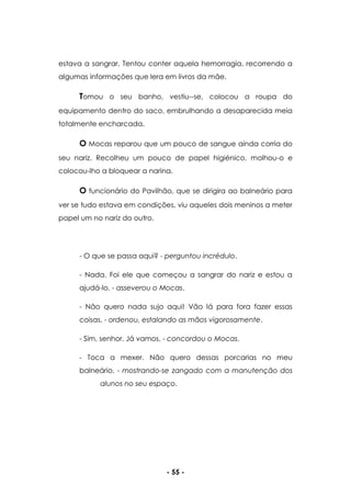 - 55 -
estava a sangrar. Tentou conter aquela hemorragia, recorrendo a
algumas informações que lera em livros da mãe.
Tomou o seu banho, vestiu--se, colocou a roupa do
equipamento dentro do saco, embrulhando a desaparecida meia
totalmente encharcada.
O Mocas reparou que um pouco de sangue ainda corria do
seu nariz. Recolheu um pouco de papel higiénico, molhou-o e
colocou-lho a bloquear a narina.
O funcionário do Pavilhão, que se dirigira ao balneário para
ver se tudo estava em condições, viu aqueles dois meninos a meter
papel um no nariz do outro.
- O que se passa aqui? - perguntou incrédulo.
- Nada. Foi ele que começou a sangrar do nariz e estou a
ajudá-lo. - asseverou o Mocas.
- Não quero nada sujo aqui! Vão lá para fora fazer essas
coisas. - ordenou, estalando as mãos vigorosamente.
- Sim, senhor. Já vamos. - concordou o Mocas.
- Toca a mexer. Não quero dessas porcarias no meu
balneário. - mostrando-se zangado com a manutenção dos
alunos no seu espaço.
 