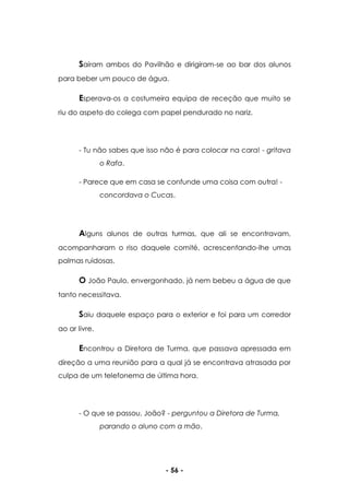 - 56 -
Saíram ambos do Pavilhão e dirigiram-se ao bar dos alunos
para beber um pouco de água.
Esperava-os a costumeira equipa de receção que muito se
riu do aspeto do colega com papel pendurado no nariz.
- Tu não sabes que isso não é para colocar na cara! - gritava
o Rafa.
- Parece que em casa se confunde uma coisa com outra! -
concordava o Cucas.
Alguns alunos de outras turmas, que ali se encontravam,
acompanharam o riso daquele comité, acrescentando-lhe umas
palmas ruidosas.
O João Paulo, envergonhado, já nem bebeu a água de que
tanto necessitava.
Saiu daquele espaço para o exterior e foi para um corredor
ao ar livre.
Encontrou a Diretora de Turma, que passava apressada em
direção a uma reunião para a qual já se encontrava atrasada por
culpa de um telefonema de última hora.
- O que se passou, João? - perguntou a Diretora de Turma,
parando o aluno com a mão.
 