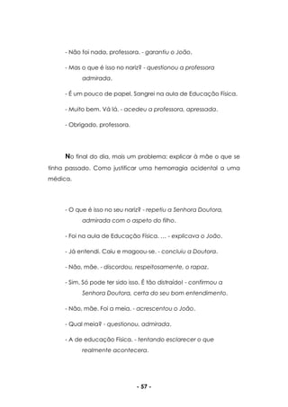 - 57 -
- Não foi nada, professora. - garantiu o João.
- Mas o que é isso no nariz? - questionou a professora
admirada.
- É um pouco de papel. Sangrei na aula de Educação Física.
- Muito bem. Vá lá. - acedeu a professora, apressada.
- Obrigado, professora.
No final do dia, mais um problema: explicar à mãe o que se
tinha passado. Como justificar uma hemorragia acidental a uma
médica.
- O que é isso no seu nariz? - repetiu a Senhora Doutora,
admirada com o aspeto do filho.
- Foi na aula de Educação Física. … - explicava o João.
- Já entendi. Caiu e magoou-se. - concluiu a Doutora.
- Não, mãe. - discordou, respeitosamente, o rapaz.
- Sim. Só pode ter sido isso. É tão distraído! - confirmou a
Senhora Doutora, certa do seu bom entendimento.
- Não, mãe. Foi a meia. - acrescentou o João.
- Qual meia? - questionou, admirada.
- A de educação Física. - tentando esclarecer o que
realmente acontecera.
 