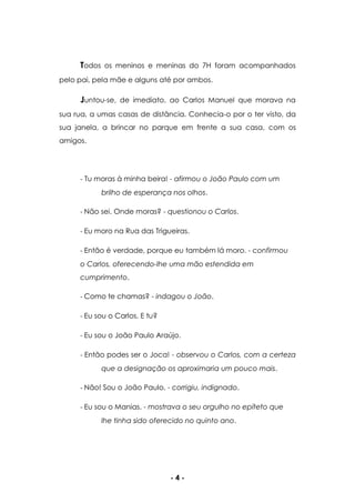 - 4 -
Todos os meninos e meninas do 7H foram acompanhados
pelo pai, pela mãe e alguns até por ambos.
Juntou-se, de imediato, ao Carlos Manuel que morava na
sua rua, a umas casas de distância. Conhecia-o por o ter visto, da
sua janela, a brincar no parque em frente a sua casa, com os
amigos.
- Tu moras à minha beira! - afirmou o João Paulo com um
brilho de esperança nos olhos.
- Não sei. Onde moras? - questionou o Carlos.
- Eu moro na Rua das Trigueiras.
- Então é verdade, porque eu também lá moro. - confirmou
o Carlos, oferecendo-lhe uma mão estendida em
cumprimento.
- Como te chamas? - indagou o João.
- Eu sou o Carlos. E tu?
- Eu sou o João Paulo Araújo.
- Então podes ser o Joca! - observou o Carlos, com a certeza
que a designação os aproximaria um pouco mais.
- Não! Sou o João Paulo. - corrigiu, indignado.
- Eu sou o Manias. - mostrava o seu orgulho no epíteto que
lhe tinha sido oferecido no quinto ano.
 
