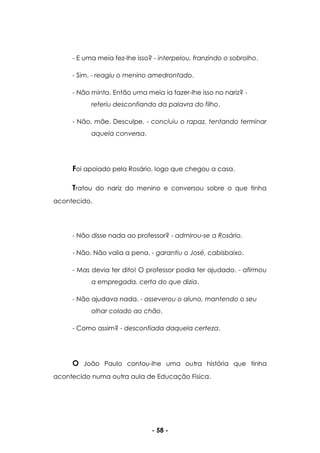 - 58 -
- E uma meia fez-lhe isso? - interpelou, franzindo o sobrolho.
- Sim. - reagiu o menino amedrontado.
- Não minta. Então uma meia ia fazer-lhe isso no nariz? -
referiu desconfiando da palavra do filho.
- Não, mãe. Desculpe. - concluiu o rapaz, tentando terminar
aquela conversa.
Foi apoiado pela Rosário, logo que chegou a casa.
Tratou do nariz do menino e conversou sobre o que tinha
acontecido.
- Não disse nada ao professor? - admirou-se a Rosário.
- Não. Não valia a pena. - garantiu o José, cabisbaixo.
- Mas devia ter dito! O professor podia ter ajudado. - afirmou
a empregada, certa do que dizia.
- Não ajudava nada. - asseverou o aluno, mantendo o seu
olhar colado ao chão.
- Como assim? - desconfiada daquela certeza.
O João Paulo contou-lhe uma outra história que tinha
acontecido numa outra aula de Educação Física.
 